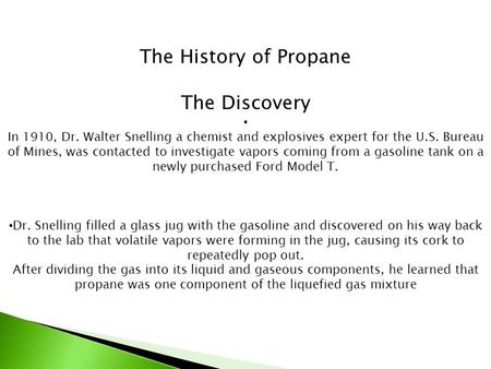 The History of Propane The Discovery In 1910, Dr. Walter Snelling a chemist and explosives expert for the U.S. Bureau of Mines, was contacted to investigate.