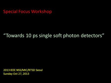 Special Focus Workshop “Towards 10 ps single soft photon detectors” 2013 IEEE NSS/MIC/RTSD Seoul Sunday Oct 27, 2013.