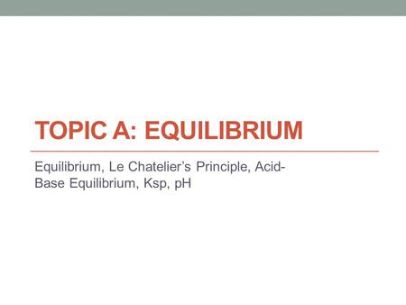 TOPIC A: EQUILIBRIUM Equilibrium, Le Chatelier’s Principle, Acid- Base Equilibrium, Ksp, pH.