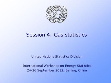 Session 4: Gas statistics United Nations Statistics Division International Workshop on Energy Statistics 24-26 September 2012, Beijing, China.