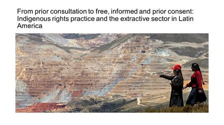 From prior consultation to free, informed and prior consent: Indigenous rights practice and the extractive sector in Latin America.
