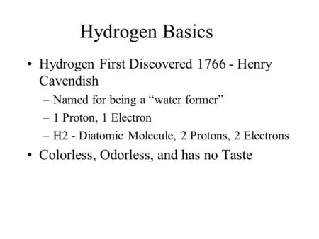 Hydrogen Basics Hydrogen First Discovered 1766 - Henry Cavendish –Named for being a “water former” –1 Proton, 1 Electron –H2 - Diatomic Molecule, 2 Protons,