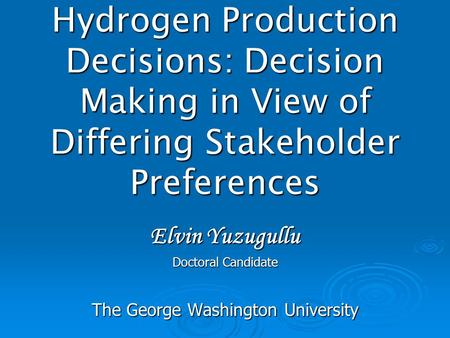 Hydrogen Production Decisions: Decision Making in View of Differing Stakeholder Preferences Elvin Yuzugullu Doctoral Candidate The George Washington University.