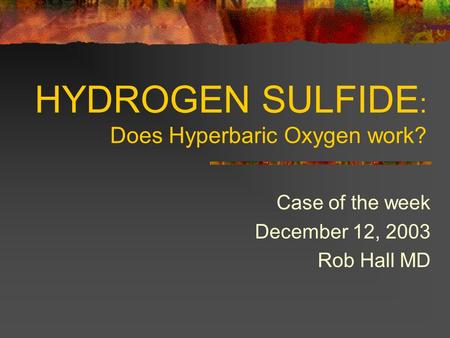 HYDROGEN SULFIDE : Does Hyperbaric Oxygen work? Case of the week December 12, 2003 Rob Hall MD.