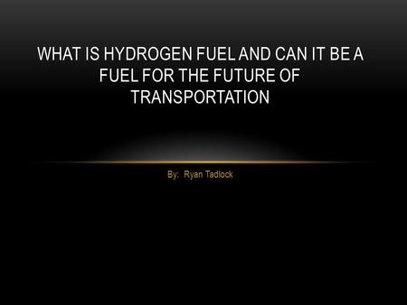 By: Ryan Tadlock WHAT IS HYDROGEN FUEL AND CAN IT BE A FUEL FOR THE FUTURE OF TRANSPORTATION.