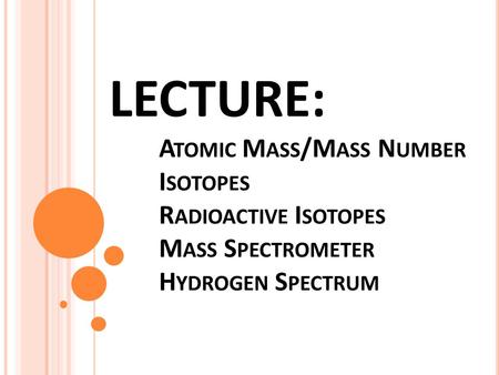 LECTURE: A TOMIC M ASS /M ASS N UMBER I SOTOPES R ADIOACTIVE I SOTOPES M ASS S PECTROMETER H YDROGEN S PECTRUM.