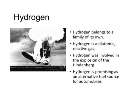 Hydrogen Hydrogen belongs to a family of its own. Hydrogen is a diatomic, reactive gas. Hydrogen was involved in the explosion of the Hindenberg. Hydrogen.
