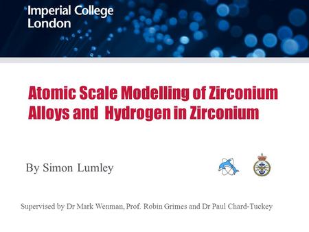 Atomic Scale Modelling of Zirconium Alloys and Hydrogen in Zirconium By Simon Lumley Supervised by Dr Mark Wenman, Prof. Robin Grimes and Dr Paul Chard-Tuckey.
