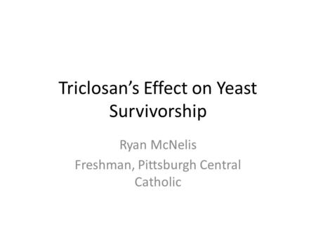 Triclosan’s Effect on Yeast Survivorship Ryan McNelis Freshman, Pittsburgh Central Catholic.