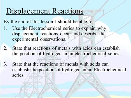 Displacement Reactions By the end of this lesson I should be able to: 1.Use the Electrochemical series to explain why displacement reactions occur and.