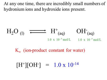At any one time, there are incredibly small numbers of hydronium ions and hydroxide ions present. H 2 O (l) H + (aq) OH - (aq) K w (ion-product constant.