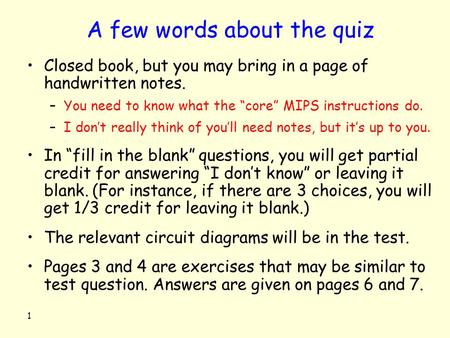 1 A few words about the quiz Closed book, but you may bring in a page of handwritten notes. –You need to know what the “core” MIPS instructions do. –I.