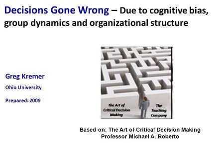 Greg Kremer Ohio University Prepared: 2009 Decisions Gone Wrong – Due to cognitive bias, group dynamics and organizational structure Based on: The Art.