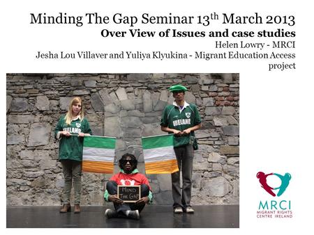 Minding The Gap Seminar 13 th March 2013 Over View of Issues and case studies Helen Lowry - MRCI Jesha Lou Villaver and Yuliya Klyukina - Migrant Education.