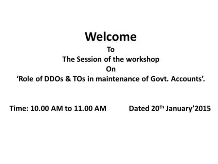 Welcome To The Session of the workshop On ‘Role of DDOs & TOs in maintenance of Govt. Accounts’. Time: 10.00 AM to 11.00 AM Dated 20 th January’2015.