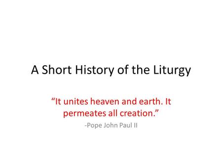 A Short History of the Liturgy “It unites heaven and earth. It permeates all creation.” -Pope John Paul II.