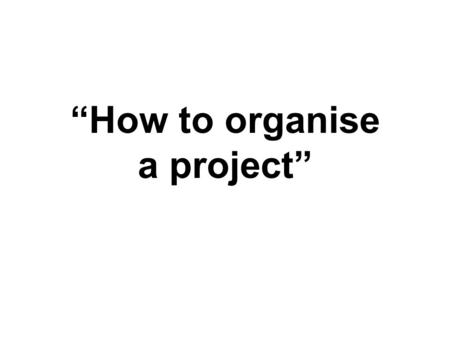“How to organise a project”. Idea You need an idea that sparks your interest in order to have the passion to investigate it Do some background research.