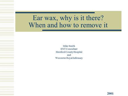 Ear wax, why is it there? When and how to remove it Mike Smith ENT Consultant Hereford County Hospital and Worcester Royal Infirmary 2001.