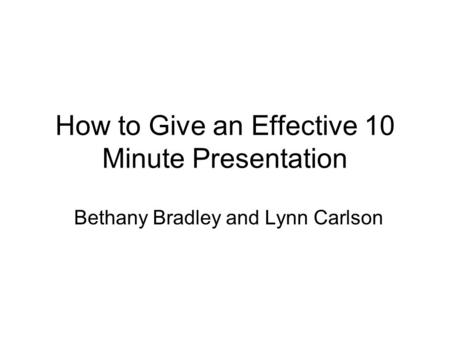 How to Give an Effective 10 Minute Presentation Bethany Bradley and Lynn Carlson.