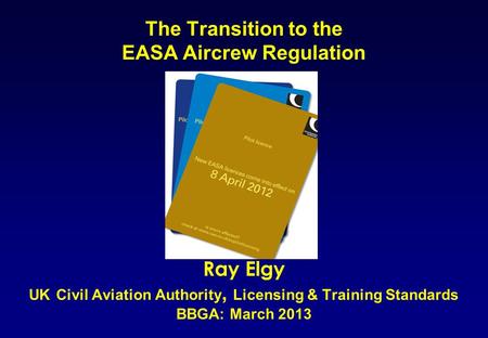 The Transition to the EASA Aircrew Regulation Ray Elgy UK Civil Aviation Authority, Licensing & Training Standards BBGA: March 2013.