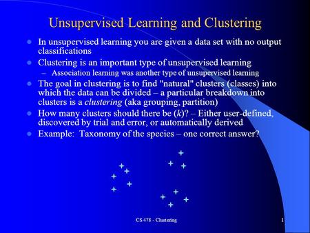 CS 478 - Clustering1 Unsupervised Learning and Clustering In unsupervised learning you are given a data set with no output classifications Clustering is.