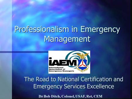 Professionalism in Emergency Management The Road to National Certification and Emergency Services Excellence Dr Bob Ditch, Colonel, USAF, Ret, CEM.