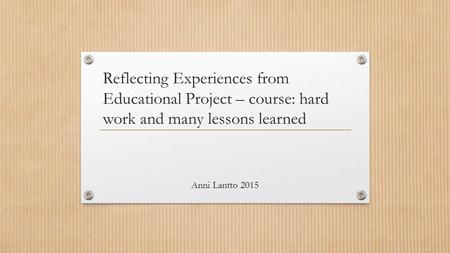 Reflecting Experiences from Educational Project – course: hard work and many lessons learned Anni Lantto 2015.