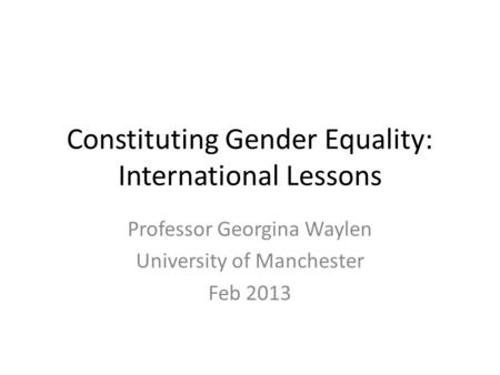 Constituting Gender Equality: International Lessons Professor Georgina Waylen University of Manchester Feb 2013.