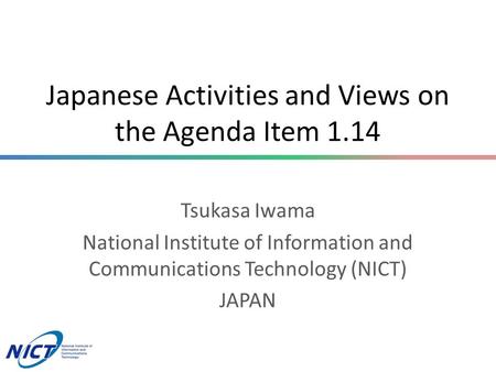 Japanese Activities and Views on the Agenda Item 1.14 Tsukasa Iwama National Institute of Information and Communications Technology (NICT) JAPAN.