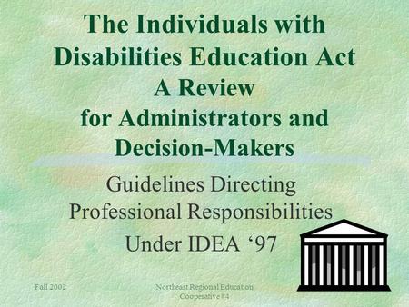 Fall 2002Northeast Regional Education Cooperative #4 The Individuals with Disabilities Education Act A Review for Administrators and Decision-Makers Guidelines.