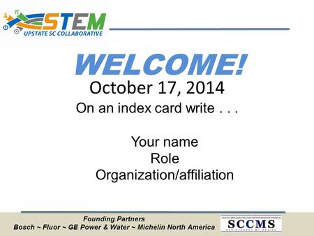 WELCOME! On an index card write... Your name Role Organization/affiliation October 17, 2014 Founding Partners Bosch ~ Fluor ~ GE Power & Water ~ Michelin.