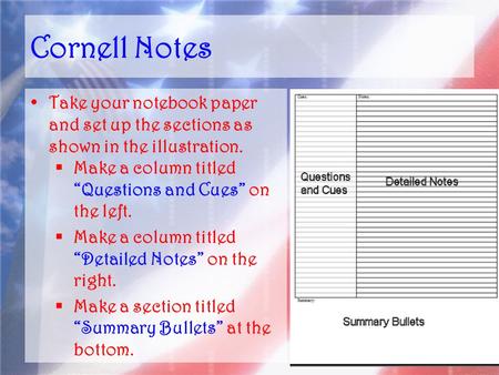 Cornell Notes Take your notebook paper and set up the sections as shown in the illustration.  Make a column titled “Questions and Cues” on the left. 