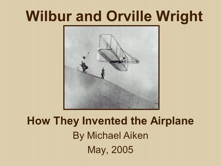 Wilbur and Orville Wright How They Invented the Airplane By Michael Aiken May, 2005.