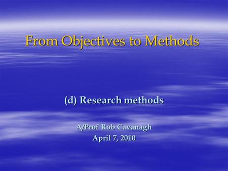 From Objectives to Methods (d) Research methods A/Prof Rob Cavanagh April 7, 2010.