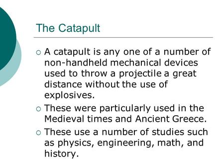 The Catapult  A catapult is any one of a number of non-handheld mechanical devices used to throw a projectile a great distance without the use of explosives.