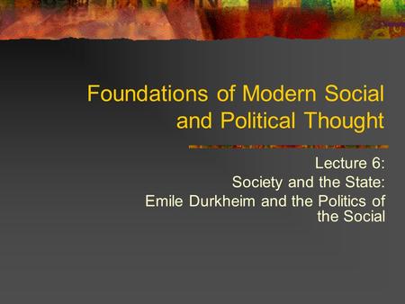 Lecture 6: Society and the State: Emile Durkheim and the Politics of the Social Foundations of Modern Social and Political Thought.