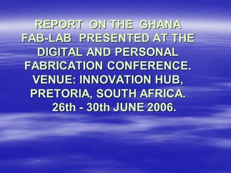 REPORT ON THE GHANA FAB-LAB PRESENTED AT THE DIGITAL AND PERSONAL FABRICATION CONFERENCE. VENUE: INNOVATION HUB, PRETORIA, SOUTH AFRICA. 26th - 30th JUNE.