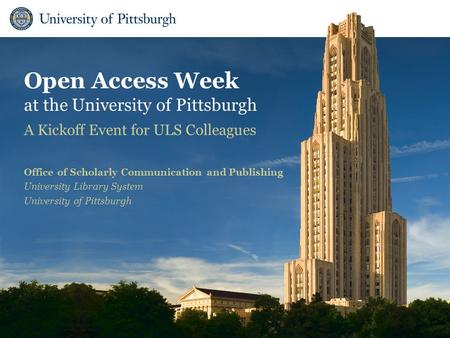 Open Access Week at the University of Pittsburgh A Kickoff Event for ULS Colleagues Office of Scholarly Communication and Publishing University Library.