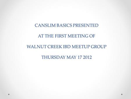 CANSLIM BASICS PRESENTED AT THE FIRST MEETING OF WALNUT CREEK IBD MEETUP GROUP THURSDAY MAY 17 2012.