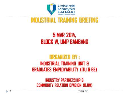 INDUSTRIAL TRAINING BRIEFING 5 MAR 2014, BLOCK W, UMP GAMBANG ORGANIZED BY : INDUSTRIAL TRAINING UNIT & GRADUATES EMPLOYABILITY (ITU & GE) INDUSTRY PARTNERSHIP.