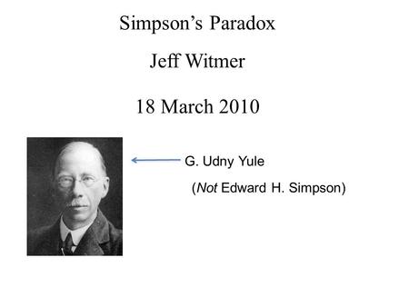 Simpson’s Paradox Jeff Witmer 18 March 2010 G. Udny Yule (Not Edward H. Simpson)