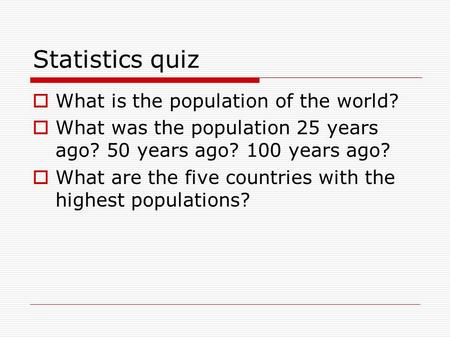 Statistics quiz  What is the population of the world?  What was the population 25 years ago? 50 years ago? 100 years ago?  What are the five countries.