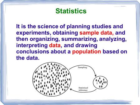 Statistics It is the science of planning studies and experiments, obtaining sample data, and then organizing, summarizing, analyzing, interpreting data,