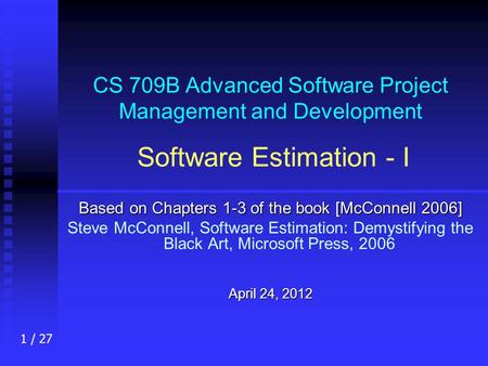 1 / 27 CS 709B Advanced Software Project Management and Development Software Estimation - I Based on Chapters 1-3 of the book [McConnell 2006] Steve McConnell,