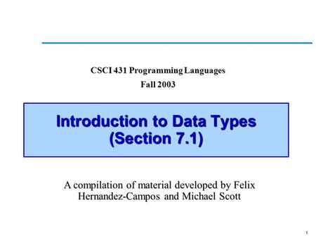 1 Introduction to Data Types (Section 7.1) CSCI 431 Programming Languages Fall 2003 A compilation of material developed by Felix Hernandez-Campos and Michael.