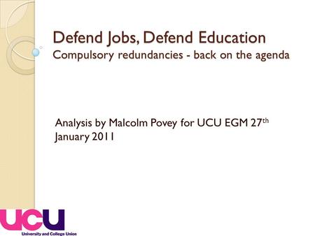 Defend Jobs, Defend Education Compulsory redundancies - back on the agenda Analysis by Malcolm Povey for UCU EGM 27 th January 2011.