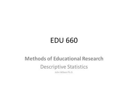 EDU 660 Methods of Educational Research Descriptive Statistics John Wilson Ph.D.