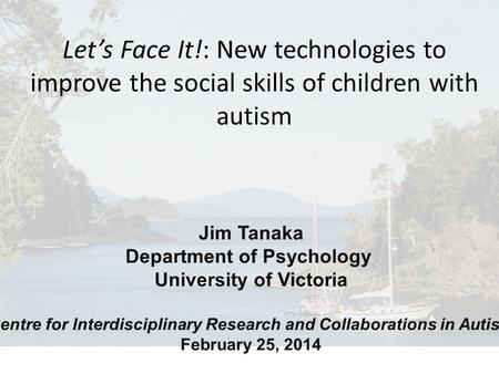 Jim Tanaka Department of Psychology University of Victoria Centre for Interdisciplinary Research and Collaborations in Autism February 25, 2014 Let’s Face.