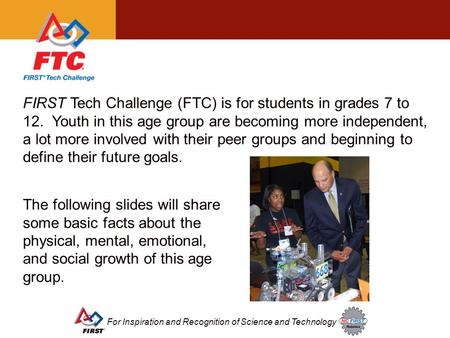For Inspiration and Recognition of Science and Technology FIRST Tech Challenge (FTC) is for students in grades 7 to 12. Youth in this age group are becoming.