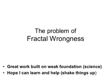 Great work built on weak foundation (science) Hope I can learn and help (shake things up) The problem of Fractal Wrongness.